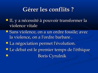 Gérer les conflits ?Gérer les conflits ?
 IL y a nécessité à pouvoir transformer laIL y a nécessité à pouvoir transformer la
violence vitaleviolence vitale
 Sans violence, on a un ordre fossile; avecSans violence, on a un ordre fossile; avec
la violence, on a l'ordre barbare .la violence, on a l'ordre barbare .
 La négociation permet l'évolution.La négociation permet l'évolution.
 Le débat est le premier temps de l'éthiqueLe débat est le premier temps de l'éthique
 Boris CyrulnikBoris Cyrulnik
 