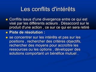 Les conflits d'intérêts
 Conflits issus d'une divergence entre ce qui est
visé par les différents acteurs . Désaccord sur le
produit d'une action , ce sur ce qui en sera retiré
 Piste de résolution :
 se concentrer sur les intérêts et pas sur les
positions , rechercher des critères objectifs,
rechercher des moyens pour accroître les
ressources ou les options , développer des
solutions comportant un bénéfice mutuel .
 
