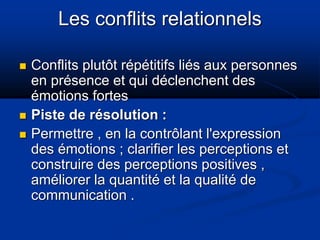 Les conflits relationnels
 Conflits plutôt répétitifs liés aux personnes
en présence et qui déclenchent des
émotions fortes
 Piste de résolution :
 Permettre , en la contrôlant l'expression
des émotions ; clarifier les perceptions et
construire des perceptions positives ,
améliorer la quantité et la qualité de
communication .
 