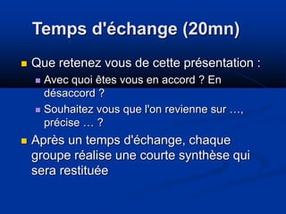 Temps d'échange (20mn)
 Que retenez vous de cette présentation :
 Avec quoi êtes vous en accord ? En
désaccord ?
 Souhaitez vous que l'on revienne sur …,
précise … ?
 Après un temps d'échange, chaque
groupe réalise une courte synthèse qui
sera restituée
 