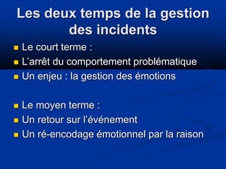 Les deux temps de la gestion
des incidents
 Le court terme :
 L’arrêt du comportement problématique
 Un enjeu : la gestion des émotions
 Le moyen terme :
 Un retour sur l’événement
 Un ré-encodage émotionnel par la raison
 