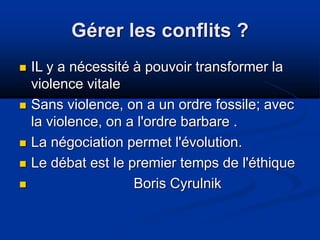 Gérer les conflits ?
 IL y a nécessité à pouvoir transformer la
violence vitale
 Sans violence, on a un ordre fossile; avec
la violence, on a l'ordre barbare .
 La négociation permet l'évolution.
 Le débat est le premier temps de l'éthique
 Boris Cyrulnik
 