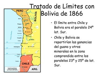 • El límite entre Chile y
Bolivia era el paralelo 24º
lat. Sur.
• Chile y Bolivia se
repartirían las ganancias
del guano y otros
minerales en la zona
comprendida entre los
paralelos 23º y 25º de lat.
Sur.
Tratado de Límites con
Bolivia de 1866
 