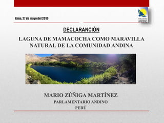 Lima, 27 de mayo del 2019
DECLARANCIÓN
LAGUNA DE MAMACOCHA COMO MARAVILLA
NATURAL DE LA COMUNIDAD ANDINA
MARIO ZÚÑIGA MARTÍNEZ
PARLAMENTARIO ANDINO
PERÚ
 