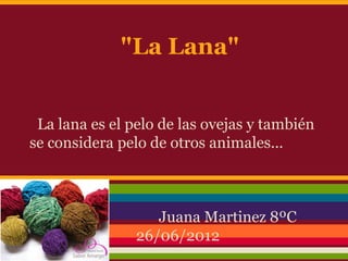 "La Lana"


 La lana es el pelo de las ovejas y también
se considera pelo de otros animales...



 8                 Juana Martinez 8ºC
                26/06/2012
 