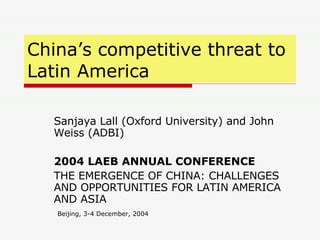 China’s competitive threat to  Latin America Sanjaya Lall (Oxford University) and John Weiss (ADBI) 2004 LAEB ANNUAL CONFERENCE THE EMERGENCE OF CHINA: CHALLENGES AND OPPORTUNITIES FOR LATIN AMERICA AND ASIA  Beijing, 3-4 December, 2004 