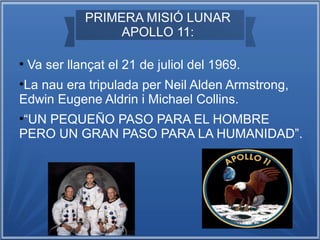 PRIMERA MISIÓ LUNAR
APOLLO 11:
●

Va ser llançat el 21 de juliol del 1969.

La nau era tripulada per Neil Alden Armstrong,
Edwin Eugene Aldrin i Michael Collins.
●

“UN PEQUEÑO PASO PARA EL HOMBRE
PERO UN GRAN PASO PARA LA HUMANIDAD”.
●

 