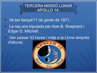 TERCERA MISSIÓ LUNAR
APOLLO 14:
●

●

●

Va ser llançat l'1 de gener de 1971.
La nau era tripulada per Alan B. Shephard i
Edgar D. Mitchell.
Van passar 33 hores i mitja a la Lluna després
d'allunar.

 