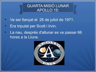 QUARTA MISIÓ LUNAR
APOLLO 15:
●

Va ser llançat el 26 de juliol de 1971.

●

Era tripulat per Scott i Irvin.

●

La nau, després d'allunar es va passar 66
hores a la Lluna.

 