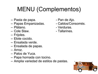 MENU (Complementos) Pasta de papa.  - Pan de Ajo. Papas Empanizadas.  - Caldos/Consomés. Plátano.   - Verduras. Cole Slaw.  - Tallarines. Frijoles. Elote cocido. Ensalada verde. Ensalada de papas. Arroz. Palos de Yuca. Papa hornada con tocino. Amplia variedad de estilos de pastas. 