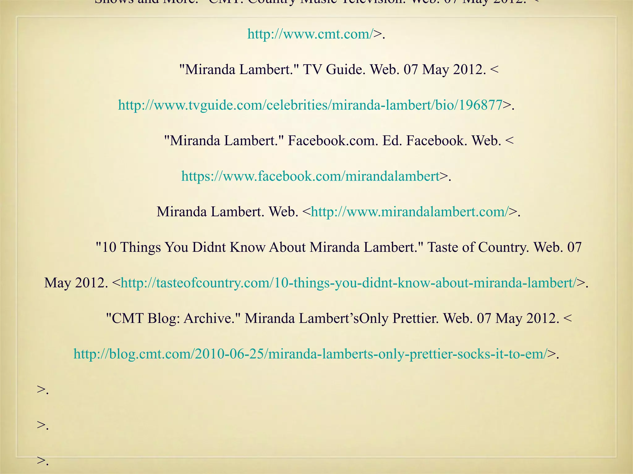 Shows and More." CMT: Country Music Television. Web. 07 May 2012. <

                                 http://www.cmt.com/>.

                      "Miranda Lambert." TV Guide. Web. 07 May 2012. <

            http://www.tvguide.com/celebrities/miranda-lambert/bio/196877>.

                   "Miranda Lambert." Facebook.com. Ed. Facebook. Web. <

                      https://www.facebook.com/mirandalambert>.

                  Miranda Lambert. Web. <http://www.mirandalambert.com/>.

         "10 Things You Didnt Know About Miranda Lambert." Taste of Country. Web. 07

 May 2012. <http://tasteofcountry.com/10-things-you-didnt-know-about-miranda-lambert/>.

          "CMT Blog: Archive." Miranda Lambert’sOnly Prettier. Web. 07 May 2012. <

     http://blog.cmt.com/2010-06-25/miranda-lamberts-only-prettier-socks-it-to-em/>.

>.

>.

>.
 