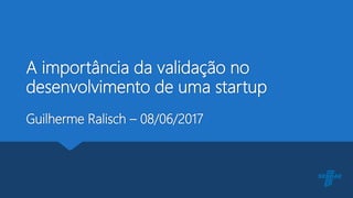 A importância da validação no
desenvolvimento de uma startup
Guilherme Ralisch – 08/06/2017
 