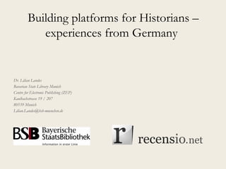 Building platforms for Historians –
experiences from Germany
Dr. Lilian Landes
Bavarian State Library Munich
Centre for Electronic Publishing (ZEP)
Kaulbachstrasse 19 / 207
80539 Munich
Lilian.Landes@bsb-muenchen.de
 