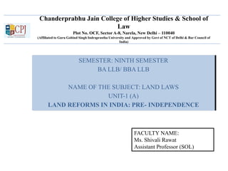 Chanderprabhu Jain College of Higher Studies & School of
Law
Plot No. OCF, Sector A-8, Narela, New Delhi – 110040
(Affiliated to Guru Gobind Singh Indraprastha University and Approved by Govt of NCT of Delhi & Bar Council of
India)
SEMESTER: NINTH SEMESTER
BA LLB/ BBA LLB
NAME OF THE SUBJECT: LAND LAWS
UNIT-1 (A)
LAND REFORMS IN INDIA: PRE- INDEPENDENCE
FACULTY NAME:
Ms. Shivali Rawat
Assistant Professor (SOL)
 