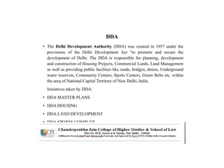 DDA
• The Delhi Development Authority (DDA) was created in 1957 under the
provisions of the Delhi Development Act "to promote and secure the
development of Delhi. The DDA is responsible for planning, development
and construction of Housing Projects, Commercial Lands, Land Management
as well as providing public facilities like roads, bridges, drains, Underground
water reservoir, Community Centers, Sports Centers, Green Belts etc. within
the area of National Capital Territory of New Delhi, India.
Initiatives taken by DDA:
• DDA MASTER PLANS
• DDA HOUSING
• DDA LAND DEVELOPMENT
• DDA SPORTS COMPLEX
• DDA COMMERCIAL PROPERTIES
 