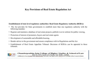 Key Provisions of Real Estate Regulation Act
Establishment of state level regulatory authorities- Real Estate Regulatory Authority (RERA):
• The Act provides for State governments to establish more than one regulatory authority with the
following mandate:
• Register and maintain a database of real estate projects; publish it on its website for public viewing,
• Protection of interest of promoters, buyers and real estate agents
• Development of sustainable and affordable housing,
• Render advice to the government and ensure compliance with its Regulations and the Act.
• Establishment of Real Estate Appellate Tribunal- Decisions of RERAs can be appealed in these
tribunals.
 