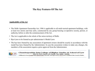 The Key Features Of The Act
Applicability of the Act
• The Delhi Apartment Ownership Act, 1986 is applicable to all multi-storied apartment buildings, with
at least two stories and four units, constructed by any group housing co-operative society, person, or
authority, before or after the commencement of the Act.
• The Act is applicable to the whole of the union territory of Delhi.
• Bye-Laws to be framed as per administrator’s Model Laws
• The bye-laws framed by any association of apartment owners should be exactly in accordance with the
model bye-laws framed by the Administrator. In case the association wishes to make any changes, the
members of the association require a prior approval from the Administrator.
 