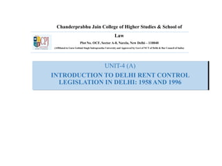 Chanderprabhu Jain College of Higher Studies & School of
Law
Plot No. OCF, Sector A-8, Narela, New Delhi – 110040
(Affiliated to Guru Gobind Singh Indraprastha University and Approved by Govt of NCT of Delhi & Bar Council of India)
UNIT-4 (A)
INTRODUCTION TO DELHI RENT CONTROL
LEGISLATION IN DELHI: 1958 AND 1996
 