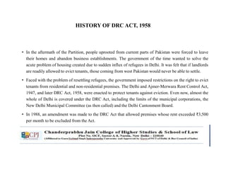 HISTORY OF DRC ACT, 1958
• In the aftermath of the Partition, people uprooted from current parts of Pakistan were forced to leave
their homes and abandon business establishments. The government of the time wanted to solve the
acute problem of housing created due to sudden influx of refugees in Delhi. It was felt that if landlords
are readily allowed to evict tenants, those coming from west Pakistan would never be able to settle.
• Faced with the problem of resettling refugees, the government imposed restrictions on the right to evict
tenants from residential and non-residential premises. The Delhi and Ajmer-Merwara Rent Control Act,
1947, and later DRC Act, 1958, were enacted to protect tenants against eviction. Even now, almost the
whole of Delhi is covered under the DRC Act, including the limits of the municipal corporations, the
New Delhi Municipal Committee (as then called) and the Delhi Cantonment Board.
• In 1988, an amendment was made to the DRC Act that allowed premises whose rent exceeded ₹3,500
per month to be excluded from the Act.
 