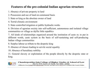 Features of the pre-colonial Indian agrarian structure
1. Absence of private property in land
2. Possession and use of land on communal basis
3. State or king as the absolute owner of land
4. Torrid climatic environment
5. State controlled irrigation or public hydraulic works
6. Division of agrarian society into self-sufficient, autonomous and isolated village
communities or village as idyllic little republics
7. All kinds of relationships organized around the institution of caste or, to put in
different words, caste system as the basis of self-sustaining and self-producing
Indian village communities
8. Surplus labour as tribute to the despotic king
9. Absence of classes leading to servile social equality
10. Absence of hereditary nobility
11. General slavery or exploitation of the people directly by the despotic state or
king.
 