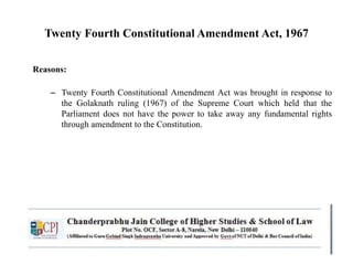 Twenty Fourth Constitutional Amendment Act, 1967
Reasons:
– Twenty Fourth Constitutional Amendment Act was brought in response to
the Golaknath ruling (1967) of the Supreme Court which held that the
Parliament does not have the power to take away any fundamental rights
through amendment to the Constitution.
 