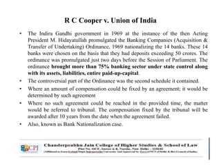 R C Cooper v. Union of India
• The Indira Gandhi government in 1969 at the instance of the then Acting
President M. Hidayatullah promulgated the Banking Companies (Acquisition &
Transfer of Undertaking) Ordinance, 1969 nationalizing the 14 banks. These 14
banks were chosen on the basis that they had deposits exceeding 50 crores. The
ordinance was promulgated just two days before the Session of Parliament. The
ordinance brought more than 75% banking sector under state control along
with its assets, liabilities, entire paid-up-capital.
• The controversial part of the Ordinance was the second schedule it contained.
• Where an amount of compensation could be fixed by an agreement; it would be
determined by such agreement
• Where no such agreement could be reached in the provided time, the matter
would be referred to tribunal. The compensation fixed by the tribunal will be
awarded after 10 years from the date when the agreement failed.
• Also, known as Bank Nationalization case.
 