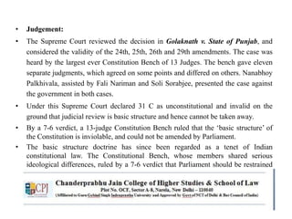 • Judgement:
• The Supreme Court reviewed the decision in Golaknath v. State of Punjab, and
considered the validity of the 24th, 25th, 26th and 29th amendments. The case was
heard by the largest ever Constitution Bench of 13 Judges. The bench gave eleven
separate judgments, which agreed on some points and differed on others. Nanabhoy
Palkhivala, assisted by Fali Nariman and Soli Sorabjee, presented the case against
the government in both cases.
• Under this Supreme Court declared 31 C as unconstitutional and invalid on the
ground that judicial review is basic structure and hence cannot be taken away.
• By a 7-6 verdict, a 13-judge Constitution Bench ruled that the ‘basic structure’ of
the Constitution is inviolable, and could not be amended by Parliament.
• The basic structure doctrine has since been regarded as a tenet of Indian
constitutional law. The Constitutional Bench, whose members shared serious
ideological differences, ruled by a 7-6 verdict that Parliament should be restrained
from altering the ‘basic structure’ of the Constitution.
 