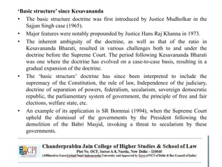 ‘Basic structure’ since Kesavananda
• The basic structure doctrine was first introduced by Justice Mudholkar in the
Sajjan Singh case (1965).
• Major features were notably propounded by Justice Hans Raj Khanna in 1973.
• The inherent ambiguity of the doctrine, as well as that of the ratio in
Kesavananda Bharati, resulted in various challenges both to and under the
doctrine before the Supreme Court. The period following Kesavananda Bharati
was one where the doctrine has evolved on a case-to-case basis, resulting in a
gradual expansion of the doctrine.
• The ‘basic structure’ doctrine has since been interpreted to include the
supremacy of the Constitution, the rule of law, Independence of the judiciary,
doctrine of separation of powers, federalism, secularism, sovereign democratic
republic, the parliamentary system of government, the principle of free and fair
elections, welfare state, etc.
• An example of its application is SR Bommai (1994), when the Supreme Court
upheld the dismissal of the governments by the President following the
demolition of the Babri Masjid, invoking a threat to secularism by these
governments.
 