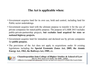 The Act is applicable when:
• Government acquires land for its own use, hold and control, including land for
Public sector undertakings.
• Government acquires land with the ultimate purpose to transfer it for the use of
private companies for stated public purpose. The purpose of LARR 2013 includes
public-private-partnership projects, but excludes land acquired for state or
national highway projects.
• Government acquires land for immediate and declared use by private companies
for public purpose.
• The provisions of the Act does not apply to acquisitions under 16 existing
legislations including the Special Economic Zones Act, 2005, the Atomic
Energy Act, 1962, the Railways Act, 1989, etc.
 