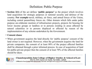 Definition: Public Purpose
• Section 2(1) of the act defines ‘public purpose’ as the project which involves
land acquisition for strategic purposes or national security and defence of the
country. For example-naval, military, air force, and armed forces of the Union,
including central paramilitary forces etc. Other domain which falls under pubic
purpose are-elaborate mention of infrastructure projects, projects for housing for
lower income groups or landless or to persons residing in areas affected by
natural calamities or to persons displaced or affected by reason of the
implementation of any scheme undertaken by the Government.
• Consent clause
• When government acquires the land directly for ‘public purpose’ consent of the
land owner is not required. However, when the government acquires the land for
private companies, the consent of at least 80% of the project affected families
shall be obtained through a prior informed process. In case of acquisition of land
for public-private project then the consent of at least 70% of the affected families
should be taken.
 