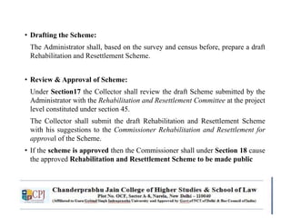 • Drafting the Scheme:
The Administrator shall, based on the survey and census before, prepare a draft
Rehabilitation and Resettlement Scheme.
• Review & Approval of Scheme:
Under Section17 the Collector shall review the draft Scheme submitted by the
Administrator with the Rehabilitation and Resettlement Committee at the project
level constituted under section 45.
The Collector shall submit the draft Rehabilitation and Resettlement Scheme
with his suggestions to the Commissioner Rehabilitation and Resettlement for
approval of the Scheme.
• If the scheme is approved then the Commissioner shall under Section 18 cause
the approved Rehabilitation and Resettlement Scheme to be made public
 