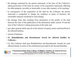 • the damage sustained by the person interested, at the time of the Collector’s
taking possession of the land, by reason of the acquisition injuriously affecting
his other property, movable or immovable, in any other manner, or his earnings;
• in consequence of the acquisition of the land by the Collector, the person
interested is compelled to change his residence or place of business, the
reasonable expenses incidental to such change;
• the damage bona fide resulting from diminution of the profits of the land
between the time of the publication of the declaration under section 19 and the
time of the Collector’s taking possession of the land: and
• any other ground which may be in the interest of equity, justice and beneficial to
the affected families.
• Award of Solatium
• 31. Rehabilitation and Resettlement Award for affected families by
Collector.–
• (1) The Collector shall pass Rehabilitation and Resettlement Awards for each
affected family in terms of the entitlements provided in the Second Schedule.
 
