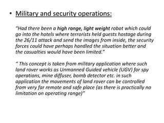 • Military and security operations:
  “Had there been a high range, light weight robot which could
  go into the hotels where terrorists held guests hostage during
  the 26/11 attack and send the images from inside, the security
  forces could have perhaps handled the situation better and
  the casualties would have been limited.”

  “ This concept is taken from military application where such
  land rover works as Unmanned Guided vehicle (UGV) for spy
  operations, mine diffuser, bomb detector etc. in such
  application the movements of land rover can be controlled
  from very far remote and safe place (as there is practically no
  limitation on operating range)”
 