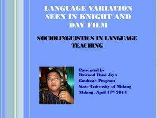 LANGUAGE VARIATION
SEEN IN KNIGHT AND
DAY FILM
Presented by
Dawood Dana Jaya
Graduate Program
State University of Malang
Malang, April 17th,
2014
SOCIOLINGUISTICS IN LANGUAGE
TEACHING
 