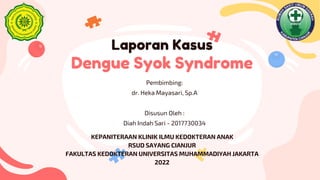 Laporan Kasus
Dengue Syok Syndrome
Pembimbing:
dr. Heka Mayasari, Sp.A
Disusun Oleh :
Diah Indah Sari - 2017730034
KEPANITERAAN KLINIK ILMU KEDOKTERAN ANAK
RSUD SAYANG CIANJUR
FAKULTAS KEDOKTERAN UNIVERSITAS MUHAMMADIYAH JAKARTA
2022
 