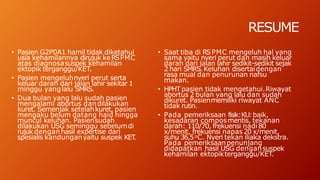 RESUME
• Pasien G2P0A1 hamil tidak diketahui
usia kehamilannya dirujuk keRSPMC
atas diagnosasuspek kehamilan
ektopik terganggu/KET.
• Pasien mengeluhnyeri perut serta
keluar darah dari jalan lahir sekitar 1
minggu yanglalu SMRS.
• Dua bulan yang lalu sudah pasien
mengalami abortus dandilakukan
kuret. Semenjak setelahkuret, pasien
mengaku belum datang haid hingga
muncul keluhan. Pasiensudah
dilakukan USG seminggu sebelumdi
rujuk dengan hasil expertise dari
spesialis kandunganyaitu suspek KET
.
• Saat tiba di RSPMC mengeluh hal yang
sama yaitu nyeri perut dan masih keluar
darah dari jalan lahir sedikit-sedikit sejak
2 hari SMRS.Keluhan disertaidengan
rasa mual dan penurunan nafsu
makan.
• HPHT pasien tidak mengetahui.Riwayat
abortus 2 bulan yang lalu dan sudah
dikuret. Pasienmemiliki riwayat ANC
tidak rutin.
• Pada pemeriksaan fisik:KU:baik,
kesadaran composmentis, tekanan
darah: 110/70, frekuensi nadi 80
x/menit, frekuensi napas 20 x/menit,
suhu 36,5oC. Nyeri tekan iliaka dekstra.
Pada pemeriksaanpenunjang
didapatkan hasil USG dengansuspek
kehamilan ektopikterganggu/KET.
 