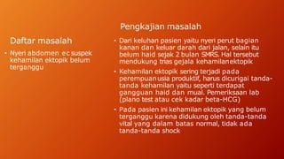 Daftar masalah
• Nyeri abdomen ec suspek
kehamilan ektopik belum
terganggu
Pengkajian masalah
• Dari keluhan pasien yaitu nyeri perut bagian
kanan dan keluar darah dari jalan, selain itu
belum haid sejak 2 bulan SMRS. Hal tersebut
mendukung trias gejala kehamilanektopik
• Kehamilan ektopik sering terjadi pada
perempuanusia produktif, harus dicurigai tanda-
tanda kehamilan yaitu seperti terdapat
gangguan haid dan mual. Pemeriksaan lab
(plano test atau cek kadar beta-HCG)
• Pada pasien ini kehamilan ektopik yang belum
terganggu karena didukung oleh tanda-tanda
vital yang dalam batas normal, tidak ada
tanda-tanda shock
 