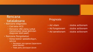 Rencana
tatalaksana
• Rencana diagnostic
• Cek beta-HCG
• Rencana USG ulang (untuk
menentukan lokasi janindan
diagnose lebih pasti)
• Rencana Pengobatan
• Konsul dokter spesialisobgyn,
advice
• Persiapan pre-operasi (laparotomi
extra-uterine)
• Tidak perlu persiapan darah
Prognosis
• Ad vitam
• Ad fungsionam
• Ad sanationam
: dubia ad bonam
: dubia ad bonam
: dubia ad bonam
 
