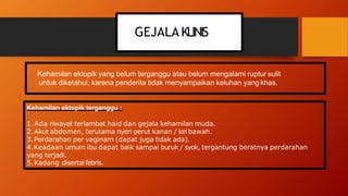 GEJALA KLINIS
Kehamilan ektopik yang belum terganggu atau belum mengalami ruptur sulit
untuk diketahui, karena penderita tidak menyampaikan keluhan yangkhas.
Kehamilan ektopik terganggu :
1.Ada riwayat terlambat haid dan gejala kehamilan muda.
2.Akut abdomen, terutama nyeri perut kanan / kiri bawah.
3.Perdarahan per vaginam (dapat juga tidak ada).
4.Keadaan umum ibu dapat baik sampai buruk / syok, tergantung beratnya perdarahan
yang terjadi.
5.Kadang disertaifebris.
 