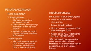PENATALAKSANAAN
Pembedahan
• Salpingektomi
• Jika tuba mengalami
kerusakkan hebat
• Pilihan utama, mengurangi
perdarahan dan operasi
singkat
• Apabila implantasi terjadi
di pars interstisial >
>reseksi
kornu uterus
• Salpingotomi
• Jika hasil konsepsi masihdi
tuba >
>memungkinkan
untuk mempertahankan
tuba >
>rekonstruksituba
medikamentosa
Pemberian metotreksat, syarat:
• Tidak ada kehamilan
intrauterine
• Belum terjadi rupture
• Ukuran massa adneksa <dari
sama dengan 4cm
• Kadar beta-hCG <darisama
dengan 10.000mIU/ml
Sifat: sitotoksik, menghambat
produksi beta-hCG oleh
trofoblas >
>menurunkan kadar
progesterone oleh korpus
luteum
 