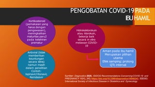 PENGOBATAN COVID-19PADA
IBUHAMIL
Kortikosteroid
(pemakaian yang
harus dengan
pengawasan),
meningkatkan
maturitas paru2
pada kelahiran
prematur
Antiviral (tidak
memberikan
keuntungan
secara klinis)
namun masih
dalam penelitian
Contoh:
lopinavir/ritonavir,
Remdesivir
Hidroksiklorokuin
atau klorokuin,
bekerja baik
secara in vitro
melawan COVID-
19
Aman pada ibu hamil
Merupakan pilihan
utama
Efek samping: prolong
QTc interval
Sumber: Diagnostics 2020, ISIDOG Recommendations ConcerningCOVID-19 and
PREGNANCY 10(4), 243;https://doi.org/10.3390/diagnostics10040243 ISIDOG:
International Society of Infectious Disease in Obstetrics and Gynecology
 