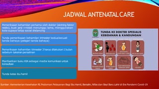 JADWAL ANTENATALCARE
Pemeriksaan kehamilan pertama oleh dokter (skrining faktor
resiko), buat janji >
>tidak menunggu lama, menggunakan
kota supaya tetap social distancing
Tunda pemeriksaan kehamilan trimester keduakecuali
tanda bahaya (pelajari tanda bahaya)
Pemeriksaan kehamilan trimester 3 harus dilakukan1 bulan
sebelum taksiranpersalinan
Manfaatkan buku KIA sebagai media komunikasi untuk
konsultasi
Tunda kelas ibu hamil
Sumber: Kementerian Kesehatan RI.Pedoman Pelayanan Bagi Ibu Hamil, Bersalin, Nifas dan Bayi Baru Lahir di Era Pandemi Covid-19
 