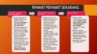 RIWAYAT PENYAKITSEKARANG
Seminggu sebelum
dirujuk ke RSPMC
•Pasien datang ke
poliklinik RSdi Kep
Seribu dengan
keluhan nyeri perut
dan keluar darah
dari jalan lahir
•Riwayat keguguran
pada hamil yang
pertama dan sudah
dikuret 2 bulan SMRS
•Pasien mengaku
semenjak setelah
dikuret, belum
datang haidhingga
muncul keluhan
•Dilakukan plano test
(hasil positif) dan USG
oleh dokter spesialis
kandungan,
diagnose suspek
kehamilan ektopik
•Pasien datang ke
poliklinik kandungan
dengan keluhan
yang sama yaitu
nyeri perut dan
masih keluar darah
dari jalan lahir sejak 2
hari SMRS, nyeri
sangat
mengganggu,
disertai dengan rasa
mual dan penurunan
nafsu makan
•Keluhan lain-lain
seperti batuk, pilek,
demam, lemas,sakit
kepala disangkal
•Oleh dokterspesialis
kandugan
memutuskan untuk
dirujuk ke RSPMC
Saat sebelum dirujuk ke Saat di RSPMC
RSPMC
•Pasien masih
mengeluh hal yang
sama, disertai mual
namun tidak muntah,
tidak haid sejak 2
bulan SMRS,
penurunan nafsu
makan
•Pasien riwayat
dikuret sejak 2bulan
SMRSdi RSPMC
•Hari Pertama Haid
Terakhir (HPHT)tidak
mengetahui
•Riwayat ANC tidak
rutin dilakukan
 