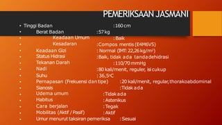 PEMERIKSAAN JASMANI
• Tinggi Badan
Berat Badan
Keadaan Umum
Kesadaran
Keadaan Gizi
Status Hidrasi
Tekanan Darah
Nadi
Suhu
:160cm
:57kg
:Baik
:Compos mentis (E4M6V5)
: Normal (IMT
:22,26kg/m2)
:Baik, tidak ada tandadehidrasi
:110/70mmHg
:80 kali/menit, reguler, isi cukup
:36,5oC
Pernapasan (Frekuensi dan tipe)
Sianosis
:20 kali/menit, regular,thorakoabdominal
:Tidak ada
Udema umum
Habitus
Cara berjalan
Mobilitas (Aktif /Pasif)
:Tidakada
:Astenikus
:Tegak
:Aktif
•
•
•
•
•
•
•
•
•
•
•
•
•
•
• Umur menurut taksiran pemeriksa :Sesuai
 