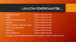 LANJUTAN PEMERIKSAANFISIK….
• Aspek kejiwaan
• Kulit
: dalam batasnormal
: dalam batasnormal
• Kelenjar getah bening
• Kepala
• Mata, telinga, mulut dan leher
• Dada dan paru-paru
• Jantung
• Perut/abdomen
: dalam batasnormal
: dalam batasnormal
: dalam batasnormal
: dalam batasnormal
: dalam batasnormal
: dalam batasnormal
• Anggota gerak (ekstremitas atas dan bawah) :dalam batas normal
 