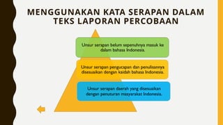 MENGGUNAKAN KATA SERAPAN DALAM
TEKS LAPORAN PERCOBAAN
Unsur serapan belum sepenuhnya masuk ke
dalam bahasa Indonesia.
Unsur serapan pengucapan dan penulisannya
disesuaikan dengan kaidah bahasa Indonesia.
Unsur serapan daerah yang disesuaikan
dengan penuturan masyarakat Indonesia.
 