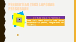 PENGERTIAN TEKS LAPORAN
PERCOBAAN
Teks Laporan Percobaan
Teks yang berisi paparan data secara
terperinci hasil praktik, pengamatan, dan
penelitian.
?
 