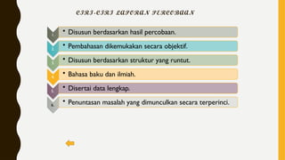 CIRI-CIRI LAPORAN PERCOBAAN
1.
• Disusun berdasarkan hasil percobaan.
2.
• Pembahasan dikemukakan secara objektif.
3.
• Disusun berdasarkan struktur yang runtut.
4.
• Bahasa baku dan ilmiah.
5.
• Disertai data lengkap.
6.
• Penuntasan masalah yang dimunculkan secara terperinci.
 