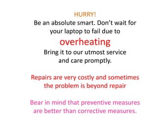 HURRY!
Be an absolute smart. Don’t wait for
your laptop to fail due to
overheating
Bring it to our utmost service
and care promptly.
Repairs are very costly and sometimes
the problem is beyond repair
Bear in mind that preventive measures
are better than corrective measures.
 