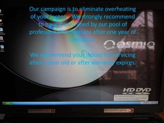 Our campaign is to eliminate overheating
of your laptop. We strongly recommend
to have it examined by our pool of
professional technicians after one year of
operation.
We recommend your laptop for servicing
after 1-year old or after warranty expires.
 